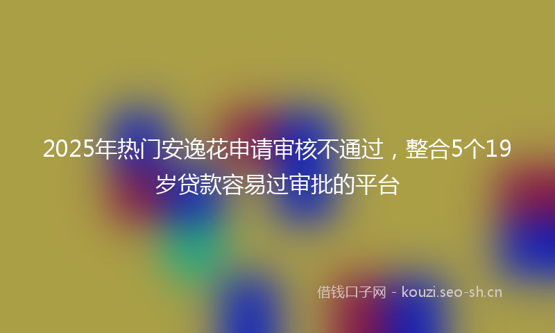 2025年热门安逸花申请审核不通过，整合5个19岁贷款容易过审批的平台