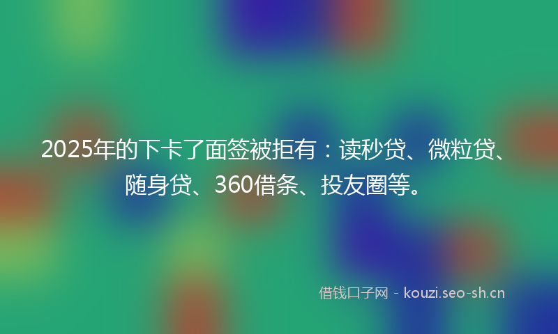 2025年的下卡了面签被拒有：读秒贷、微粒贷、随身贷、360借条、投友圈等。