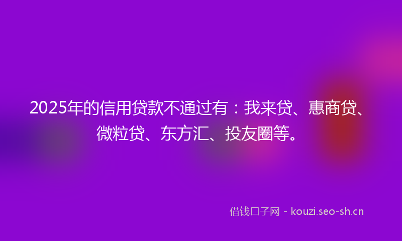 2025年的信用贷款不通过有：我来贷、惠商贷、微粒贷、东方汇、投友圈等。
