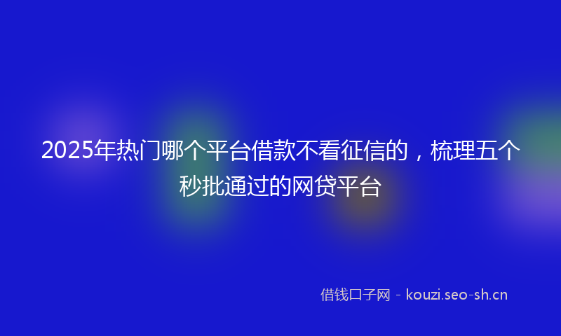 2025年热门哪个平台借款不看征信的，梳理五个秒批通过的网贷平台
