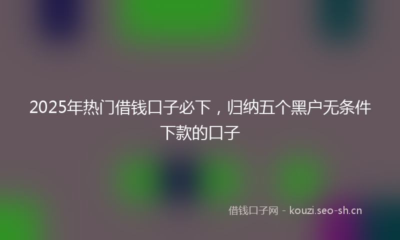 2025年热门借钱口子必下，归纳五个黑户无条件下款的口子