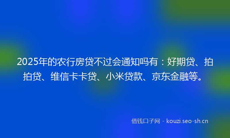 2025年的农行房贷不过会通知吗有：好期贷、拍拍贷、维信卡卡贷、小米贷款、京东金融等。