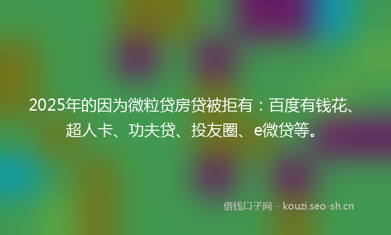 2025年的因为微粒贷房贷被拒有：百度有钱花、超人卡、功夫贷、投友圈、e微贷等。