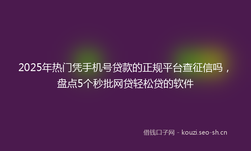2025年热门凭手机号贷款的正规平台查征信吗，盘点5个秒批网贷轻松贷的软件