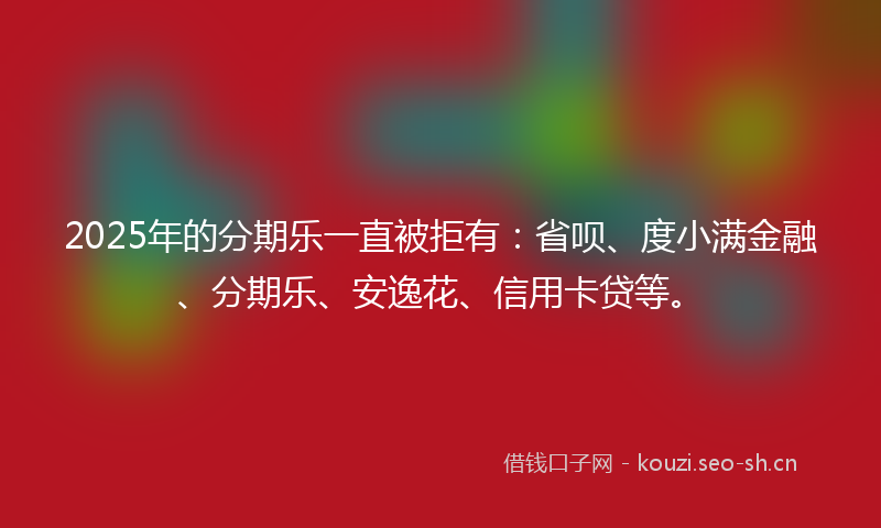 2025年的分期乐一直被拒有：省呗、度小满金融、分期乐、安逸花、信用卡贷等。