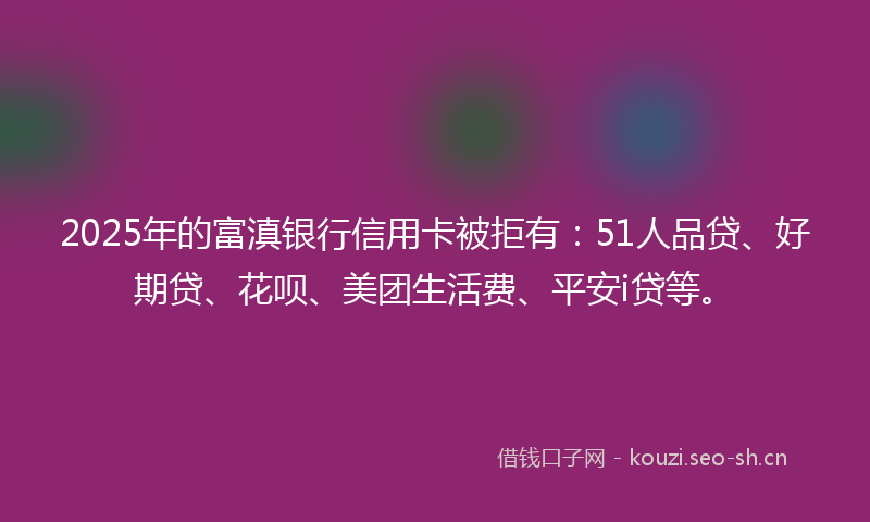 2025年的富滇银行信用卡被拒有：51人品贷、好期贷、花呗、美团生活费、平安i贷等。