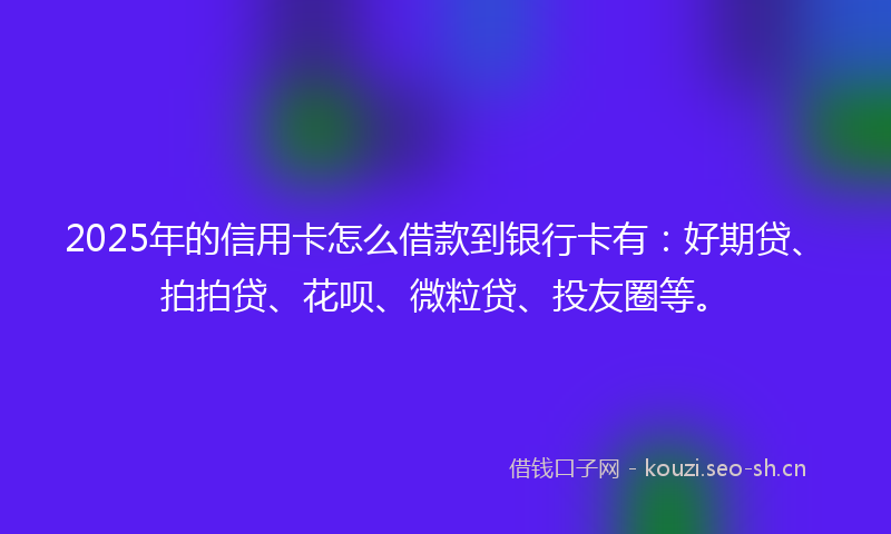 2025年的信用卡怎么借款到银行卡有：好期贷、拍拍贷、花呗、微粒贷、投友圈等。