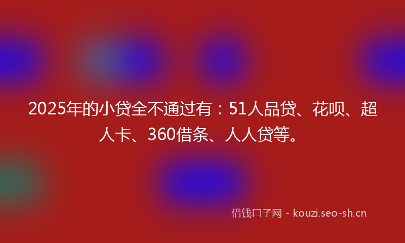 2025年的小贷全不通过有：51人品贷、花呗、超人卡、360借条、人人贷等。