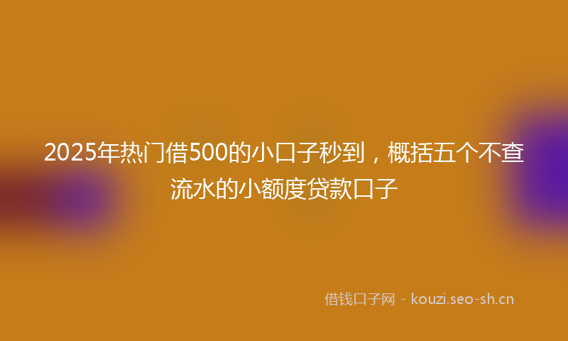 2025年热门借500的小口子秒到，概括五个不查流水的小额度贷款口子