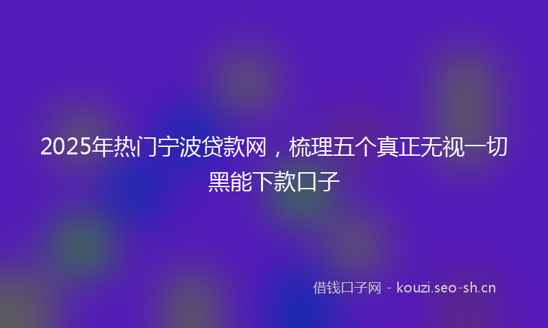 2025年热门宁波贷款网,梳理五个真正无视一切黑能下款口子