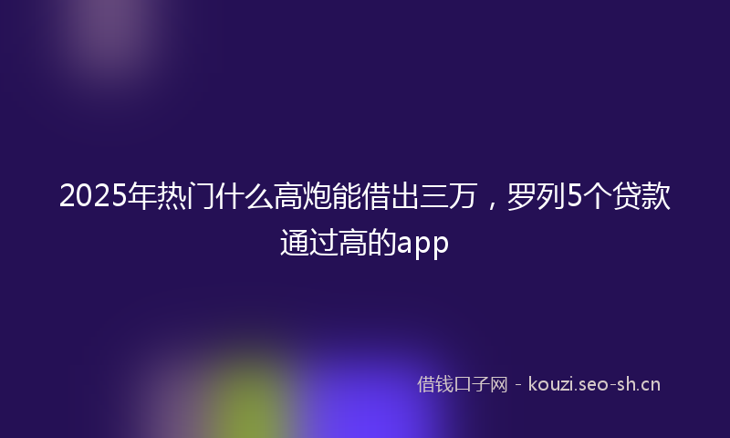 2025年热门什么高炮能借出三万，罗列5个贷款通过高的app