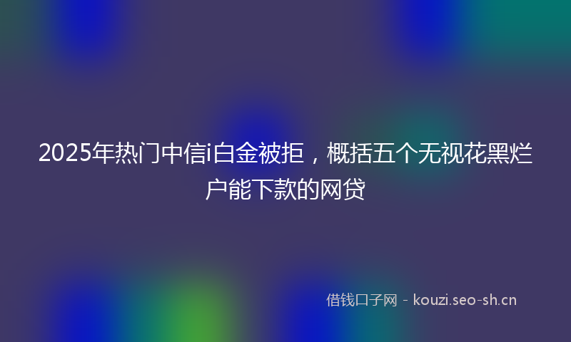 2025年热门中信i白金被拒，概括五个无视花黑烂户能下款的网贷