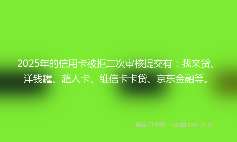 2025年的信用卡被拒二次审核提交有：我来贷、洋钱罐、超人卡、维信卡卡贷、京东金融等。