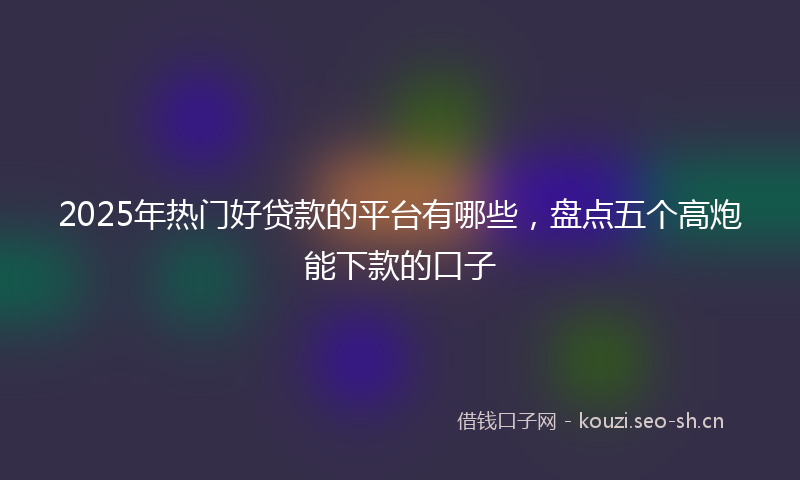 2025年热门好贷款的平台有哪些，盘点五个高炮能下款的口子