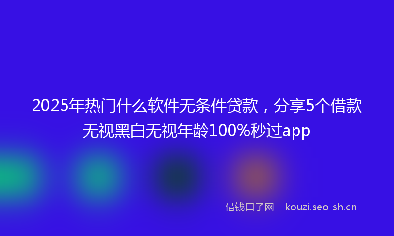 2025年热门什么软件无条件贷款，分享5个借款无视黑白无视年龄100%秒过app