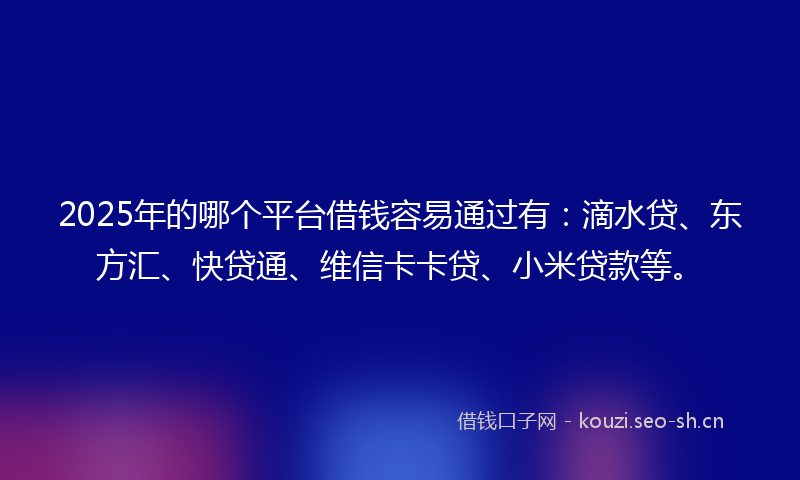 2025年的哪个平台借钱容易通过有：滴水贷、东方汇、快贷通、维信卡卡贷、小米贷款等。