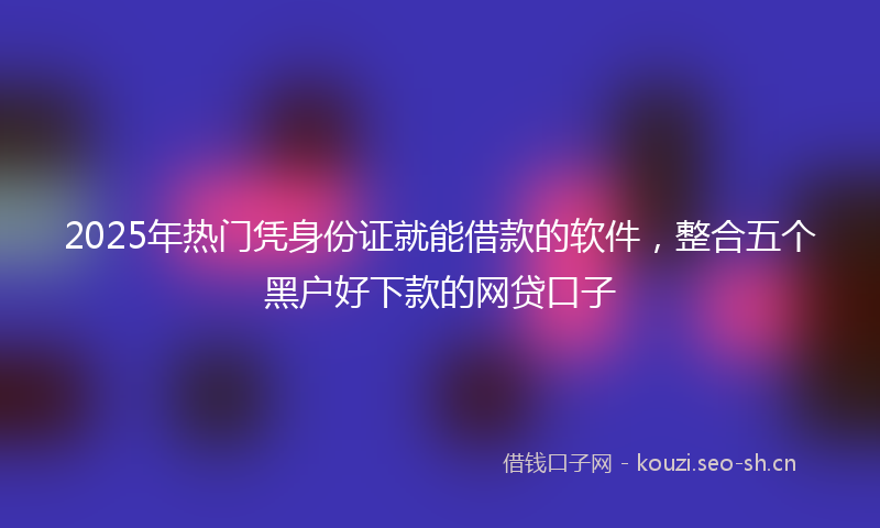 2025年热门凭身份证就能借款的软件，整合五个黑户好下款的网贷口子