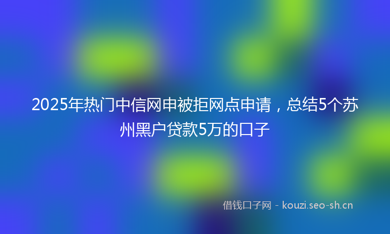 2025年热门中信网申被拒网点申请，总结5个苏州黑户贷款5万的口子