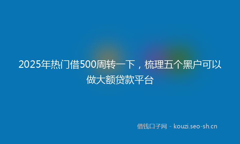 2025年热门借500周转一下，梳理五个黑户可以做大额贷款平台