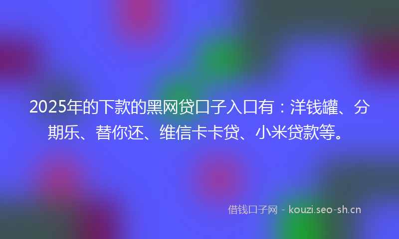 2025年的下款的黑网贷口子入口有：洋钱罐、分期乐、替你还、维信卡卡贷、小米贷款等。