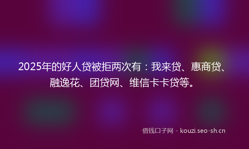 2025年的好人贷被拒两次有：我来贷、惠商贷、融逸花、团贷网、维信卡卡贷等。