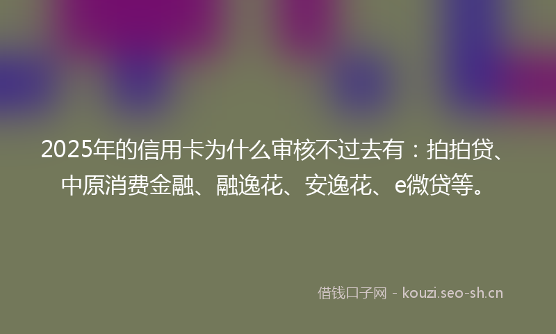 2025年的信用卡为什么审核不过去有：拍拍贷、中原消费金融、融逸花、安逸花、e微贷等。