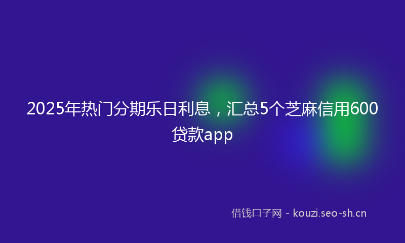 2025年热门分期乐日利息，汇总5个芝麻信用600贷款app