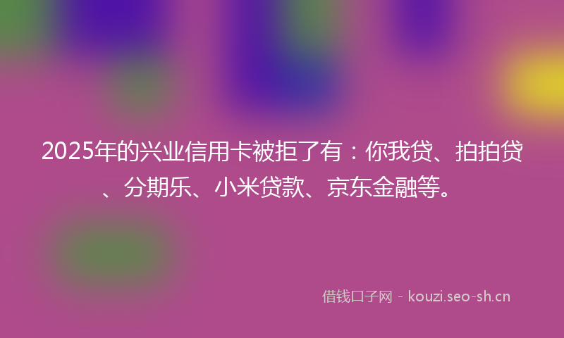 2025年的兴业信用卡被拒了有：你我贷、拍拍贷、分期乐、小米贷款、京东金融等。