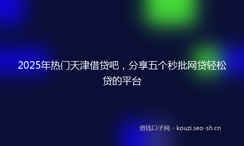 2025年热门天津借贷吧，分享五个秒批网贷轻松贷的平台