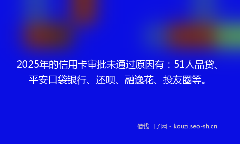 2025年的信用卡审批未通过原因有：51人品贷、平安口袋银行、还呗、融逸花、投友圈等。