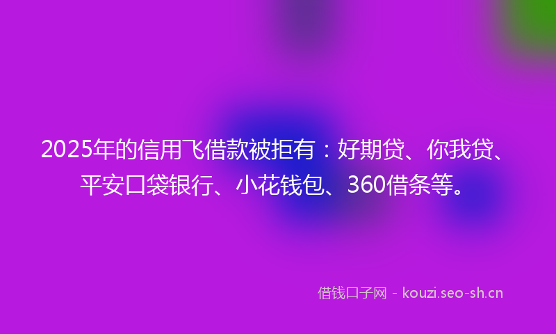 2025年的信用飞借款被拒有：好期贷、你我贷、平安口袋银行、小花钱包、360借条等。