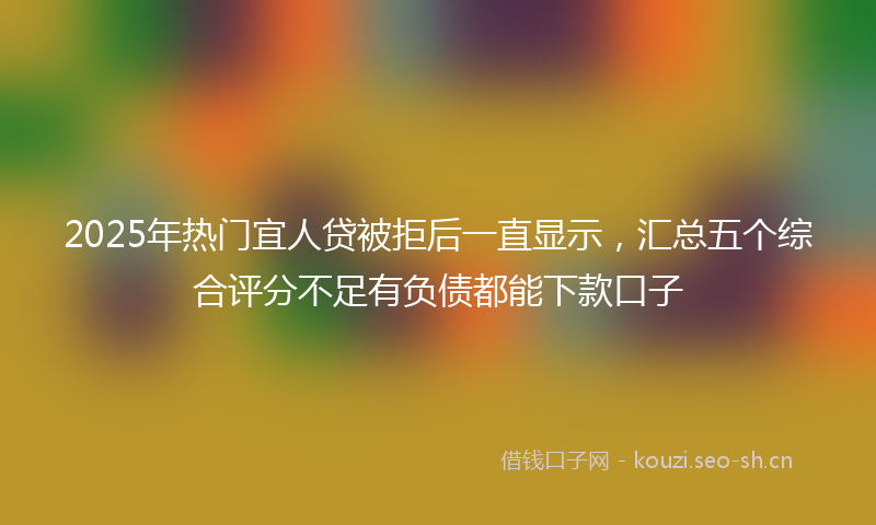 2025年热门宜人贷被拒后一直显示，汇总五个综合评分不足有负债都能下款口子