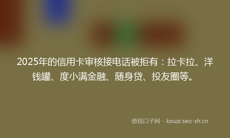 2025年的信用卡审核接电话被拒有：拉卡拉、洋钱罐、度小满金融、随身贷、投友圈等。