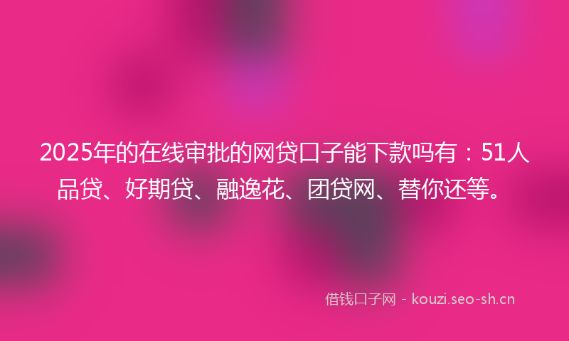 2025年的在线审批的网贷口子能下款吗有：51人品贷、好期贷、融逸花、团贷网、替你还等。