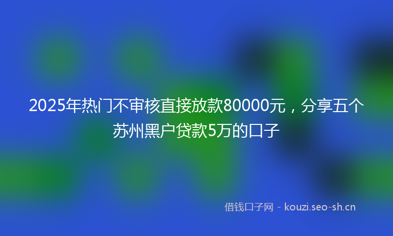 2025年热门不审核直接放款80000元，分享五个苏州黑户贷款5万的口子