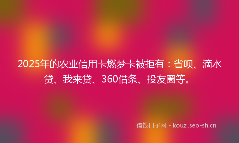 2025年的农业信用卡燃梦卡被拒有：省呗、滴水贷、我来贷、360借条、投友圈等。