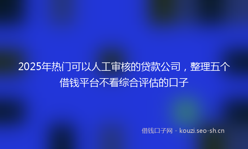 2025年热门可以人工审核的贷款公司，整理五个借钱平台不看综合评估的口子