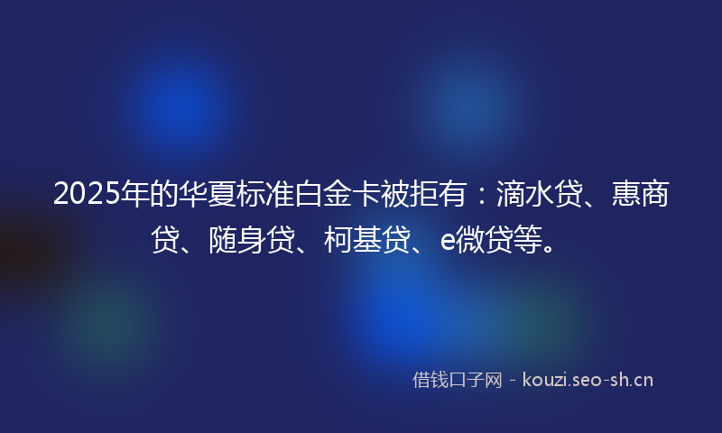 2025年的华夏标准白金卡被拒有：滴水贷、惠商贷、随身贷、柯基贷、e微贷等。