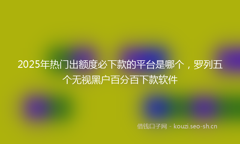 2025年热门出额度必下款的平台是哪个，罗列五个无视黑户百分百下款软件