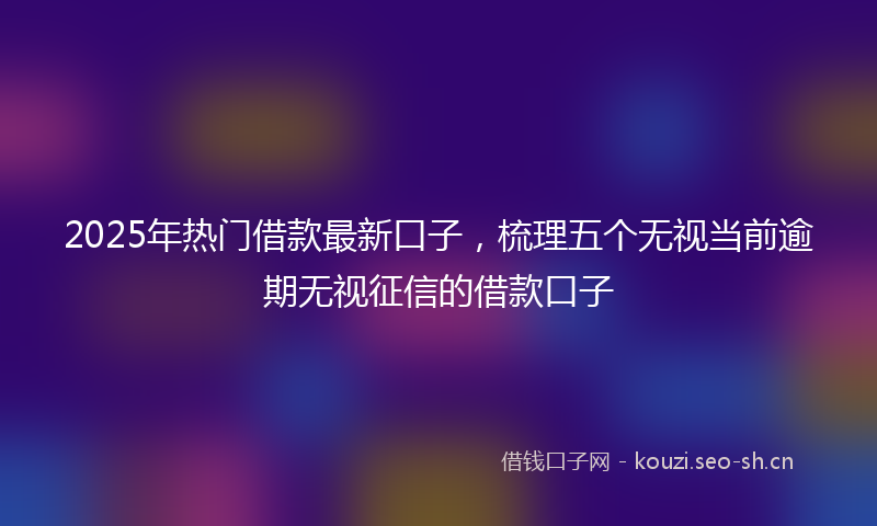 2025年热门借款最新口子，梳理五个无视当前逾期无视征信的借款口子