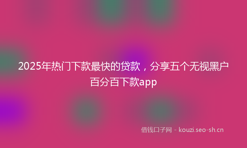 2025年热门下款最快的贷款，分享五个无视黑户百分百下款app