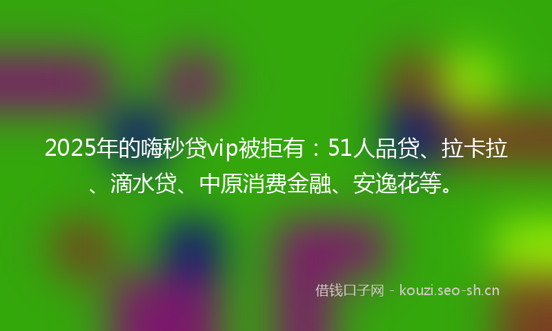 2025年的嗨秒贷vip被拒有：51人品贷、拉卡拉、滴水贷、中原消费金融、安逸花等。