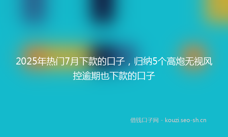 2025年热门7月下款的口子，归纳5个高炮无视风控逾期也下款的口子