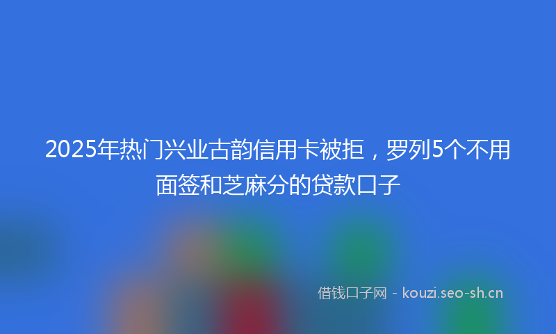 2025年热门兴业古韵信用卡被拒，罗列5个不用面签和芝麻分的贷款口子