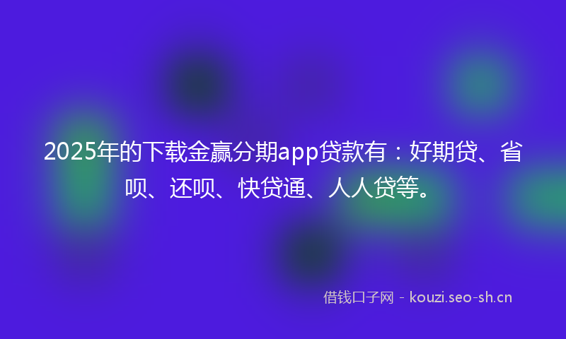 2025年的下载金赢分期app贷款有：好期贷、省呗、还呗、快贷通、人人贷等。