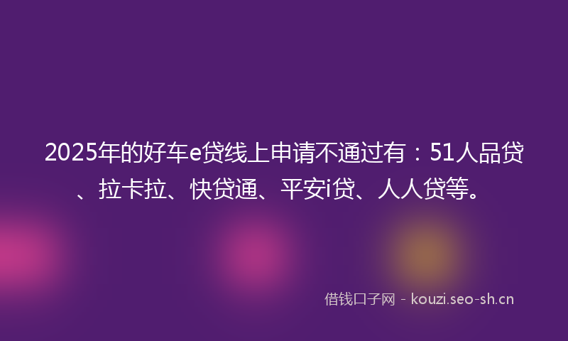 2025年的好车e贷线上申请不通过有：51人品贷、拉卡拉、快贷通、平安i贷、人人贷等。