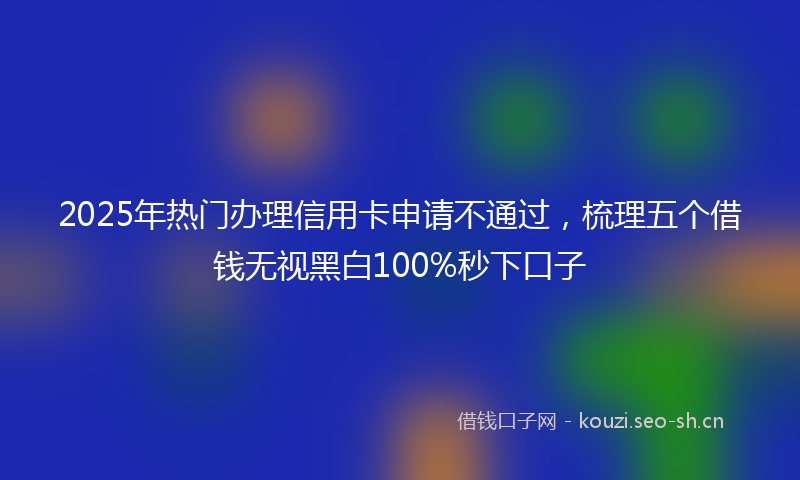 2025年热门办理信用卡申请不通过，梳理五个借钱无视黑白100%秒下口子
