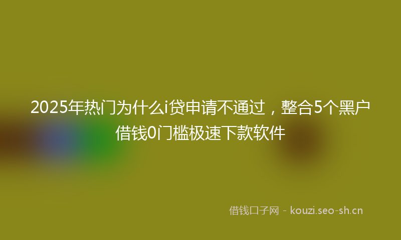 2025年热门为什么i贷申请不通过，整合5个黑户借钱0门槛极速下款软件
