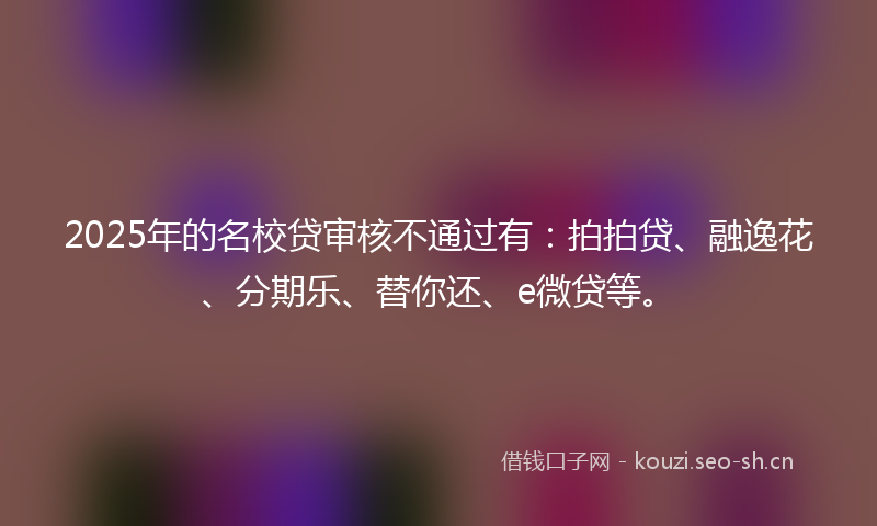 2025年的名校贷审核不通过有：拍拍贷、融逸花、分期乐、替你还、e微贷等。