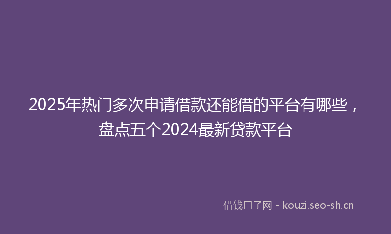 2025年热门多次申请借款还能借的平台有哪些,盘点五个2024最新贷款平台
